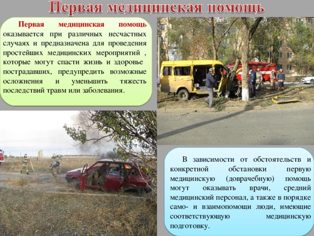 Первая медицинская помощь оказывается при различных несчастных случаях и предназначена для проведения простейших медицинских мероприятий , которые могут спасти жизнь и здоровье пострадавших, предупредить возможные осложнения и уменьшить тяжесть последствий травм или заболевания. В зависимости от обстоятельств и конкретной обстановки первую медицинскую (доврачебную) помощь могут оказывать врачи, средний медицинский персонал, а также в порядке само- и взаимопомощи люди, имеющие соответствующую медицинскую подготовку. 