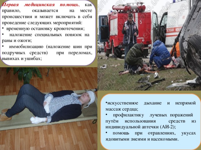 Первая медицинская помощь , как правило, оказывается на месте происшествия и может включать в себя проведение следующих мероприятий:  временную остановку кровотечения;  наложение специальных повязок на раны и ожоги;  иммобилизацию (наложение шин при подручных средств) при переломах, вывихах и ушибах; искусственное дыхание и непрямой массаж сердца;  профилактику лучевых поражений путём использования средств из индивидуальной аптечки (АИ-2);  помощь при отравлениях, укусах ядовитыми змеями и насекомыми.  