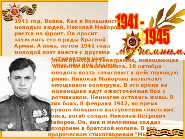 1941 год. Война. Как и большинство молодых людей, Николай Майоров рвется на фронт. Он просит зачислить его в ряды Красной Армии. А пока, летом 1941 года молодой поэт вместе с другими московскими студентами роет противотанковые рвы под Ельней. Домой приходит телеграмма, извещающая о повестке из военкомата. 18 октября молодого поэта зачисляют в действующую армию. Николая Майорова назначают помощником политрука. В это время на Смоленщине идут ожесточенные бои с противником. Немногие остались живы. В этих боях, 8 февраля 1942, во время первого большого наступления советских войск, погиб солдат Николай Петрович Майоров. Он, как и миллионы солдат похоронен в братской могиле. В его пророческом стихотворении 