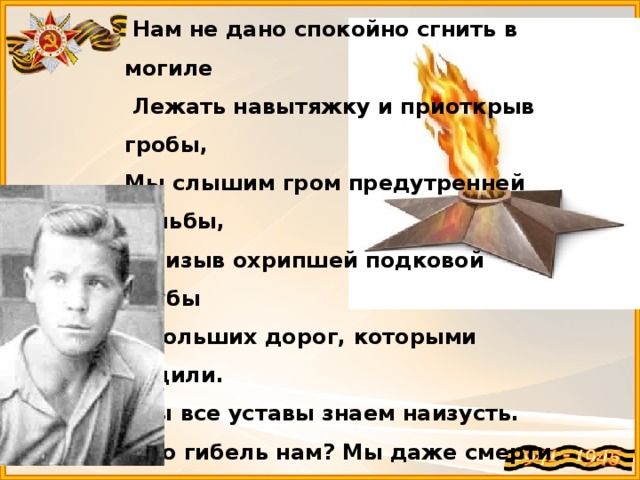   Нам не дано спокойно сгнить в могиле   Лежать навытяжку и приоткрыв гробы, Мы слышим гром предутренней пальбы,    Призыв охрипшей подковой трубы   С больших дорог, которыми ходили.     Мы все уставы знаем наизусть.    Что гибель нам? Мы даже смерти выше.    В могилах мы построились в отряд    И ждем приказа нового. И пусть   Не думают, что мертвые не слышат,   Когда о них потомки говорят. 1940 