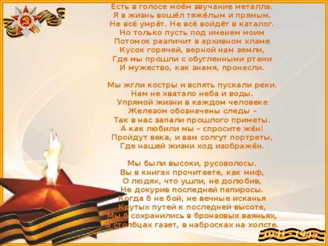 Есть в голосе моём звучание металла.  Я в жизнь вошёл тяжёлым и прямым.  Не всё умрёт. Не всё войдёт в каталог.  Но только пусть под именем моим  Потомок различит в архивном хламе  Кусок горячей, верной нам земли,  Где мы прошли с обугленными ртами  И мужество, как знамя, пронесли.   Мы жгли костры и вспять пускали реки.  Нам не хватало неба и воды.  Упрямой жизни в каждом человеке  Железом обозначены следы –  Так в нас запали прошлого приметы.  А как любили мы – спросите жён!  Пройдут века, и вам солгут портреты,  Где нашей жизни ход изображён.   Мы были высоки, русоволосы.  Вы в книгах прочитаете, как миф,  О людях, что ушли, не долюбив,  Не докурив последней папиросы.  Когда б не бой, не вечные исканья  Крутых путей к последней высоте,  Мы б сохранились в бронзовых ваяньях,  В столбцах газет, в набросках на холсте. 