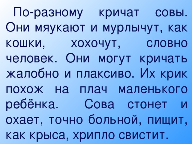 По-разному кричат совы. Они мяукают и мурлычут, как кошки, хохочут, словно человек. Они могут кричать жалобно и плаксиво. Их крик похож на плач маленького ребёнка. Сова стонет и охает, точно больной, пищит, как крыса, хрипло свистит.   