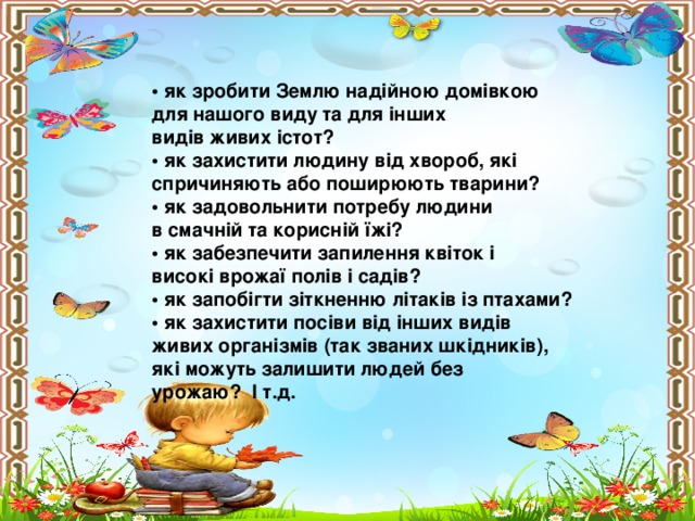 • як зробити Землю надійною домівкою для нашого виду та для інших видів живих істот? • як захистити людину від хвороб, які спричиняють або поширюють тварини? • як задовольнити потребу людини в смачній та корисній їжі? • як забезпечити запилення квіток і високі врожаї полів і садів? • як запобігти зіткненню літаків із птахами? • як захистити посіви від інших видів живих організмів (так званих шкідників), які можуть залишити людей без урожаю? І т.д.