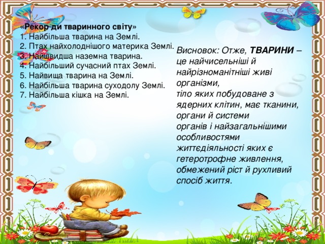 «Рекор ди тваринного світу» 1. Найбільша тварина на Землі. 2. Птах найхолоднішого материка Землі. 3. Найшвидша наземна тварина. 4. Найбільший сучасний птах Землі. 5. Найвища тварина на Землі. 6. Найбільша тварина суходолу Землі. 7. Найбільша кішка на Землі. Висновок: Отже, ТВАРИНИ – це найчисельніші й найрізноманітніші живі організми, тіло яких побудоване з ядерних клітин, має тканини, органи й системи органів і найзагальнішими особливостями життєдіяльності яких є гетеротрофне живлення, обмежений ріст й рухливий спосіб життя.