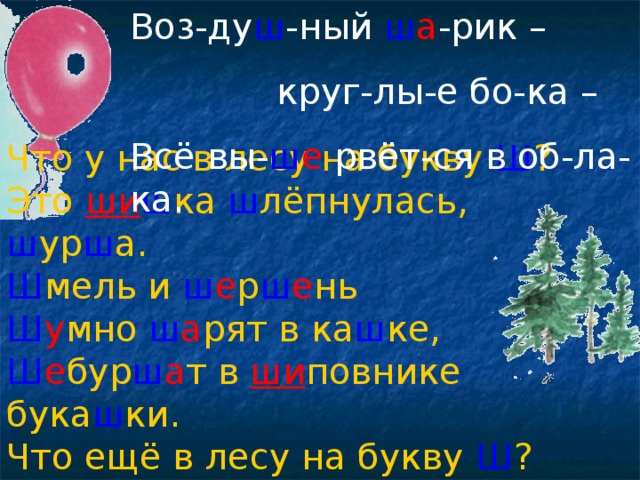 Воз-ду ш -ный ш а -рик –  круг-лы-е бо-ка – Всё вы- ш е рвёт-ся в об-ла-ка. Что у нас в лесу на букву  Ш ? Это  ши ш ка  ш лёпнулась,  ш ур ш а. Ш мель  и  ш е р ш е нь Ш у мно  ш а рят  в  ка ш ке, Ш е бур ш а т  в  ши повнике  бука ш ки. Что ещё в лесу на букву  Ш ? Ш у м  и  ш о рох  возле  ш а ла ш а . 
