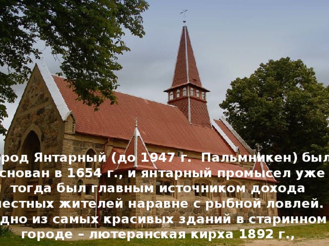    Город Янтарный (до 1947 г. Пальмникен) был основан в 1654 г., и янтарный промысел уже тогда был главным источником дохода местных жителей наравне с рыбной ловлей.  Одно из самых красивых зданий в старинном городе – лютеранская кирха 1892 г., выстроенная из огромных валунов. 