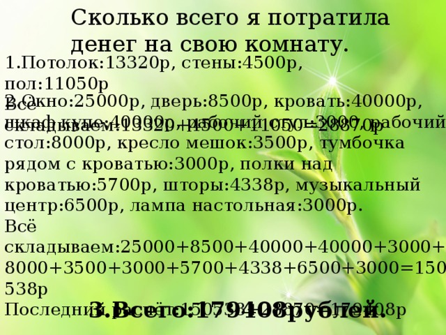 Сколько всего я потратила денег на свою комнату. 1.Потолок:13320р, стены:4500р, пол:11050р Всё складываем:13320+4500+11050=28870р 2.Окно:25000р, дверь:8500р, кровать:40000р, шкаф купе:40000р, рабочий стул:3000, рабочий стол:8000р, кресло мешок:3500р, тумбочка рядом с кроватью:3000р, полки над кроватью:5700р, шторы:4338р, музыкальный центр:6500р, лампа настольная:3000р. Всё складываем:25000+8500+40000+40000+3000+8000+3500+3000+5700+4338+6500+3000=150538р Последний расчёт:150538+28870=179408р 3.Всего:179408рублей. 