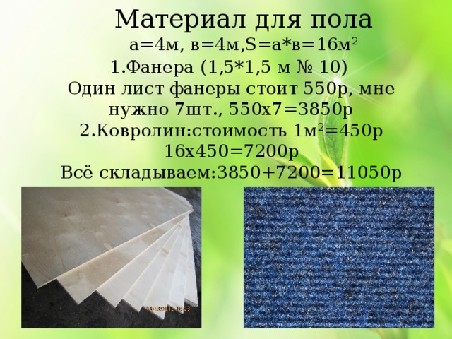 Материал для пола а=4м, в=4м,S=а*в=16м 2 1.Фанера (1,5*1,5 м № 10) Один лист фанеры стоит 550р, мне нужно 7шт., 550х7=3850р 2.Ковролин:стоимость 1м 2 =450р 16х450=7200р Всё складываем:3850+7200=11050р 