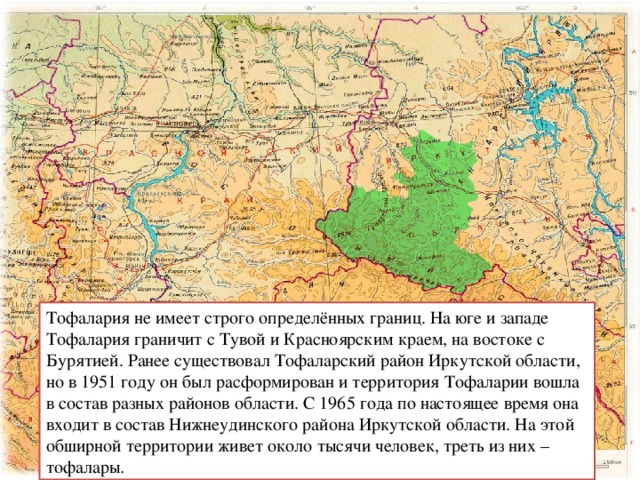 Тофалария не имеет строго определённых границ.  На юге и западе Тофалария граничит с Тувой и Красноярским краем, на востоке с Бурятией. Ранее существовал Тофаларский район Иркутской области,  но в 1951 году он был расформирован и территория Тофаларии входила в состав разных районов области. С 1965 года по настоящее время она входит в состав  Нижнеудинского района Иркутской области. На этой обширной территории живет около тысячи человек, треть из них – тофалары. Тофалария не имеет строго определённых границ. На юге и западе Тофалария граничит с Тувой и Красноярским краем, на востоке с Бурятией. Ранее существовал Тофаларский район Иркутской области, но в 1951 году он был расформирован и территория Тофаларии вошла в состав разных районов области. С 1965 года по настоящее время она входит в состав Нижнеудинского района Иркутской области. На этой обширной территории живет около тысячи человек, треть из них – тофалары. 