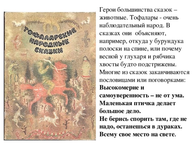 Герои большинства сказок – животные. Тофалары - очень наблюдательный народ. В сказках они объясняют, например, откуда у бурундука полоски на спине, или почему весной у глухаря и рябчика хвосты будто подстрижены. Многие из сказок заканчиваются пословицами или поговорками: Высокомерие и самоуверенность – не от ума. Маленькая птичка делает большое дело. Не берись спорить там, где не надо, останешься в дураках. Всему свое место на свете . 