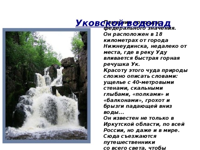   Памятник природы федерального значения. Он расположен в 18 километрах от города Нижнеудинска, недалеко от места, где в реку Уду вливается быстрая горная речушка Ук. Красоту этого чуда природы сложно описать словами: ущелье с 40-метровыми стенами, скальными глыбами, «полками» и «балконами», грохот и брызги падающей вниз воды... Он известен не только в Иркутской области, по всей России, но даже и в мире. Сюда съезжаются путешественники со всего света, чтобы посмотреть на эту красоту.  