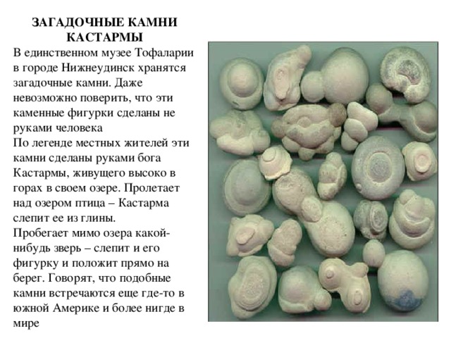 ЗАГАДОЧНЫЕ КАМНИ КАСТАРМЫ В единственном музее Тофаларии в городе Нижнеудинск хранятся загадочные камни. Даже невозможно поверить, что эти каменные фигурки сделаны не руками человека По легенде местных жителей эти камни сделаны руками бога Кастармы, живущего высоко в горах в своем озере. Пролетает над озером птица – Кастарма слепит ее из глины. Пробегает мимо озера какой-нибудь зверь – слепит и его фигурку и положит прямо на берег. Говорят, что подобные камни встречаются еще где-то в южной Америке и более нигде в мире 