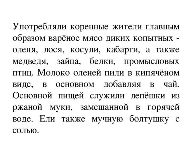 Употребляли коренные жители главным образом варёное мясо диких копытных - оленя, лося, косули, кабарги, а также медведя, зайца, белки, промысловых птиц. Молоко оленей пили в кипячёном виде, в основном добавляя в чай. Основной пищей служили лепёшки из ржаной муки, замешанной в горячей воде. Ели также мучную болтушку с солью. 