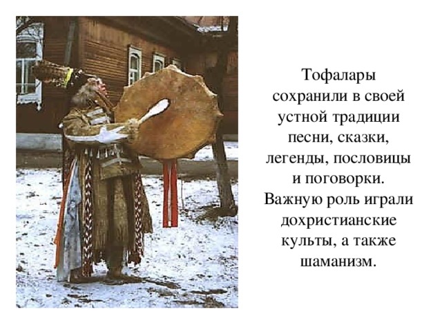 Тофалары сохранили в своей устной традиции песни, сказки, легенды, пословицы и поговорки. Важную роль играли дохристианские культы, а также шаманизм. 