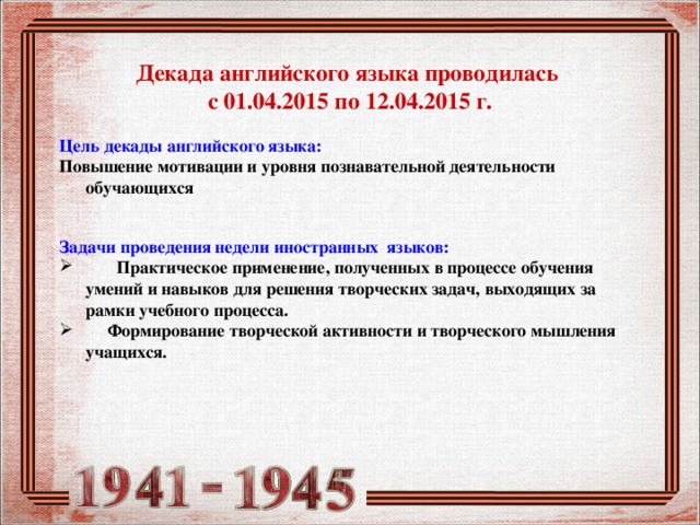  Декада английского языка проводилась  с 01.04.2015 по 12.04.2015 г.   Цель декады английского языка: Повышение мотивации и уровня познавательной деятельности обучающихся  Задачи проведения недели иностранных языков:        Практическое применение, полученных в процессе обучения умений и навыков для решения творческих задач, выходящих за рамки учебного процесса.      Формирование творческой активности и творческого мышления учащихся. 