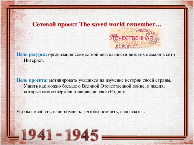  Сетевой проект The saved world remember…     Цель ресурса:  организация совместной деятельности детских команд в сети Интернет. Цель проекта:  мотивировать учащихся на изучение истории своей страны. Узнать как можно больше о Великой Отечественной войне, о людях, которые самоотверженно защищали свою Родину. Чтобы не забыть, надо помнить, а чтобы помнить, надо знать... 