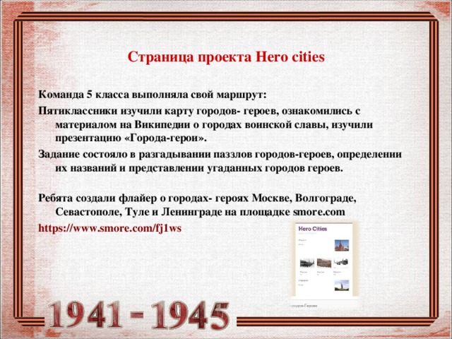  Страница проекта Hero cities   Команда 5 класса выполняла свой маршрут: Пятиклассники изучили карту городов- героев, ознакомились с материалом на Википедии о городах воинской славы, изучили презентацию «Города-герои». Задание состояло в разгадывании паззлов городов-героев, определении их названий и представлении угаданных городов героев.   Ребята создали флайер о городах- героях Москве, Волгограде, Севастополе, Туле и Ленинграде на площадке smore.com https://www.smore.com/fj1ws  