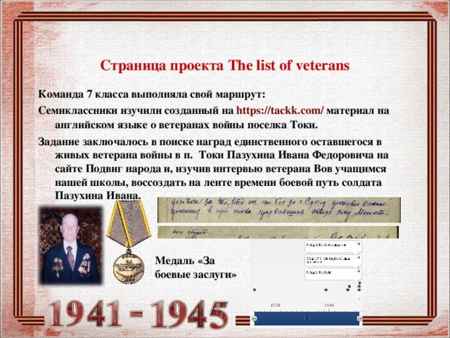  Страница проекта The list of veterans Команда 7 класса выполняла свой маршрут: Семиклассники изучили созданный на https://tackk.com/ материал на английском языке о ветеранах войны поселка Токи. Задание заключалось в поиске наград единственного оставшегося в живых ветерана войны в п. Токи Пазухина Ивана Федоровича на сайте Подвиг народа и, изучив интервью ветерана Вов учащимся нашей школы, воссоздать на ленте времени боевой путь солдата Пазухина Ивана.   Медаль «За боевые заслуги» 