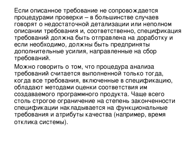  Если описанное требование не сопровождается процедурами проверки – в большинстве случаев говорят о недостаточной детализации или неполном описании требования и, соответственно, спецификация требований должна быть отправлена на доработку и если необходимо, должны быть предприняты дополнительные усилия, направленные на сбор требований.  Можно говорить о том, что процедура анализа требований считается выполненной только тогда, когда все требования, включенные в спецификацию, обладают методами оценки соответствия им создаваемого программного продукта. Чаще всего столь строгое ограничение на степень законченности спецификации накладывается на функциональные требования и атрибуты качества (например, время отклика системы).  
