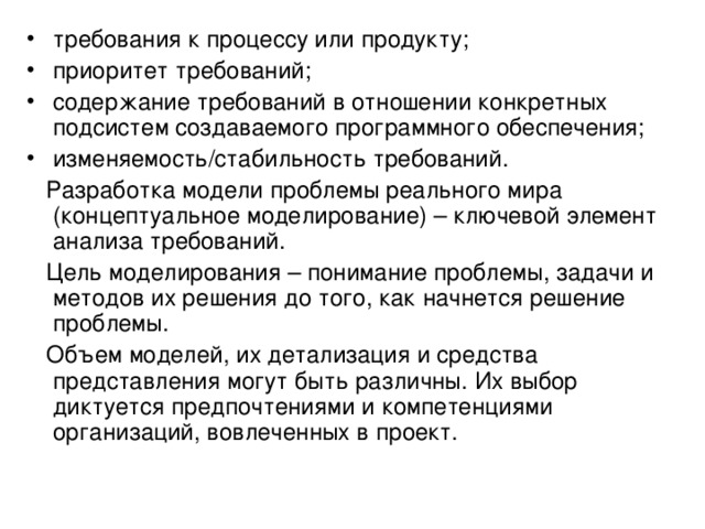 требования к процессу или продукту; приоритет требований; содержание требований в отношении конкретных подсистем создаваемого программного обеспечения; изменяемость/стабильность требований.  Разработка модели проблемы реального мира (концептуальное моделирование) – ключевой элемент анализа требований.  Цель моделирования – понимание проблемы, задачи и методов их решения до того, как начнется решение проблемы.  Объем моделей, их детализация и средства представления могут быть различны. Их выбор диктуется предпочтениями и компетенциями организаций, вовлеченных в проект. 