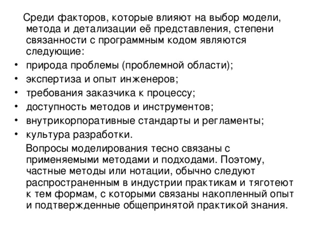  Среди факторов, которые влияют на выбор модели, метода и детализации её представления, степени связанности с программным кодом являются следующие: природа проблемы (проблемной области); экспертиза и опыт инженеров; требования заказчика к процессу; доступность методов и инструментов; внутрикорпоративные стандарты и регламенты; культура разработки.  Вопросы моделирования тесно связаны с применяемыми методами и подходами. Поэтому, частные методы или нотации, обычно следуют распространенным в индустрии практикам и тяготеют к тем формам, с которыми связаны накопленный опыт и подтвержденные общепринятой практикой знания. 