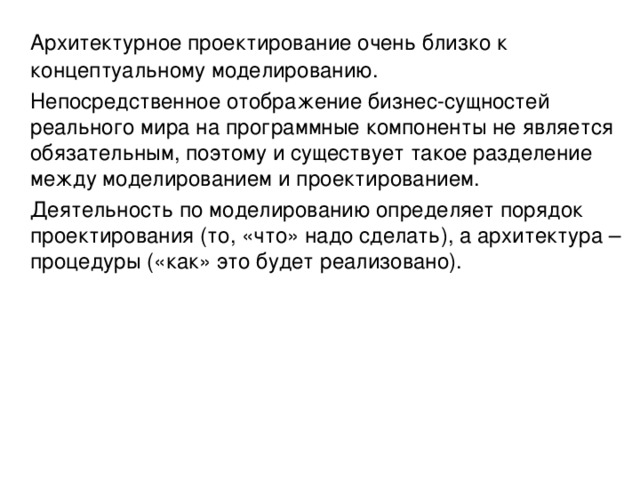 Архитектурное проектирование очень близко к концептуальному моделированию.  Непосредственное отображение бизнес-сущностей реального мира на программные компоненты не является обязательным, поэтому и существует такое разделение между моделированием и проектированием.  Деятельность по моделированию определяет порядок проектирования (то, «что» надо сделать), а архитектура – процедуры («как» это будет реализовано). 