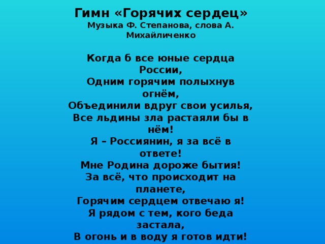 Гимн «Горячих сердец» Музыка Ф. Степанова, слова А. Михайличенко  Когда б все юные сердца России, Одним горячим полыхнув огнём, Объединили вдруг свои усилья, Все льдины зла растаяли бы в нём! Я – Россиянин, я за всё в ответе! Мне Родина дороже бытия! За всё, что происходит на планете, Горячим сердцем отвечаю я! Я рядом с тем, кого беда застала, В огонь и в воду я готов идти! Сердцам горячим медлить не пристало, Чтоб малыша из пламени спасти! Я – Россиянин, я за всё в ответе! Мне Родина дороже бытия! За всё, что происходит на планете, Горячим сердцем отвечаю я! 