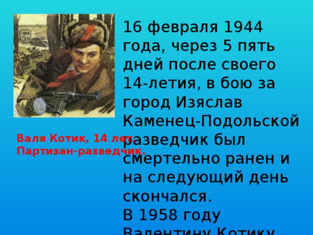 16 февраля 1944 года, через 5 пять дней после своего 14-летия, в бою за город Изяслав Каменец-Подольской разведчик был смертельно ранен и на следующий день скончался. В 1958 году Валентину Котику присвоено звание Героя Советского Союза. Валя Котик, 14 лет. Партизан-разведчик. 