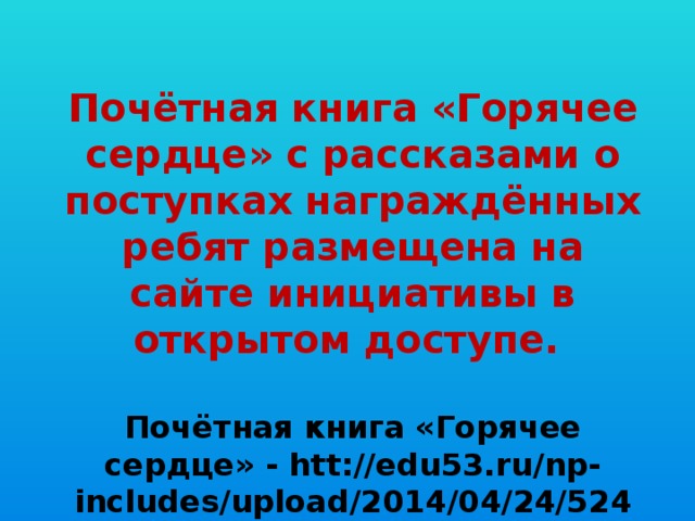 Почётная книга «Горячее сердце» с рассказами о поступках награждённых ребят размещена на сайте инициативы в открытом доступе.  Почётная книга «Горячее сердце» - htt://edu53.ru/np-includes/upload/2014/04/24/5248.pdf.   