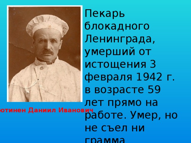 Пекарь блокадного Ленинграда, умерший от истощения 3 февраля 1942 г. в возрасте 59 лет прямо на работе. Умер, но не съел ни грамма выпекаемого хлеба. Кютинен Даниил Иванович 