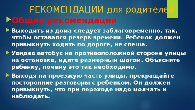 РЕКОМЕНДАЦИИ для родителей Общие рекомендации Выходить из дома следует заблаговременно, так, чтобы оставался резерв времени. Ребенок должен привыкнуть ходить по дороге, не спеша. Увидев автобус на противоположной стороне улицы на остановке, идите размерным шагом. Объясните ребенку, почему это так необходимо. Выходя на проезжую часть улицы, прекращайте посторонние разговоры с ребенком. Он должен привыкнуть, что при переходе надо молчать и наблюдать. 