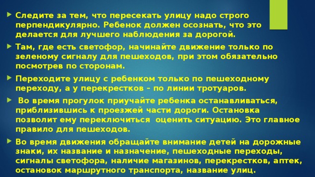 Следите за тем, что пересекать улицу надо строго перпендикулярно. Ребенок должен осознать, что это делается для лучшего наблюдения за дорогой. Там, где есть светофор, начинайте движение только по зеленому сигналу для пешеходов, при этом обязательно посмотрев по сторонам. Переходите улицу с ребенком только по пешеходному переходу, а у перекрестков – по линии тротуаров.   Во время прогулок приучайте ребенка останавливаться, приблизившись к проезжей части дороги. Остановка позволит ему переключиться  оценить ситуацию. Это главное правило для пешеходов. Во время движения обращайте внимание детей на дорожные знаки, их название и назначение, пешеходные переходы, сигналы светофора, наличие магазинов, перекрестков, аптек, остановок маршрутного транспорта, название улиц. Нарисуйте маршрут движения в детский сад или школу и на нем покажите опасные участки. Затем несколько раз  пройдите по этому маршруту и укажите участки, как на схеме, так и на дороге. 