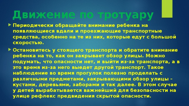 Движение по тротуару   Периодически обращайте внимание ребенка на появляющиеся вдали и проезжающие транспортные средства, особенно на те из них, которые едут с большой скоростью.  Остановитесь у стоящего транспорта и обратите внимание ребенка на то, как он закрывает обзор улицы. Можно подумать, что опасности нет, и выйти из-за транспорта, а в это время из-за него выедет другой транспорт. Такое наблюдение во время прогулок полезно проделать с различными предметами, закрывающими обзор улицы – кустами, деревьями, заборами и так далее. В этом случае у детей вырабатывается важнейший для безопасности на улице рефлекс предвидения скрытой опасности.  