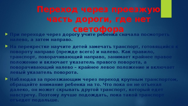 Переход через проезжую часть дороги, где нет светофора   При переходе через дорогу учите ребенка сначала посмотреть налево, а затем направо. На перекрестке научите детей замечать транспорт, готовящийся к повороту направо (прежде всего) и налево. Как правило, транспорт, поворачивающий направо, занимает крайнее правое положение и включает указатель правого поворота, а поворачивающий налево – крайнее левое положение и включает левый указатель поворота. Наблюдая за проезжающим через переход крупным транспортом,  обращайте внимание ребенка на то. Что пока он не отъехал далеко, он может скрывать другой транспорт, который едет навстречу. Поэтому лучше подождать, пока такой транспорт отъедет подальше. 
