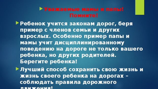 Уважаемые мамы и папы!  Помните! Ребенок учится законам дорог, беря пример с членов семьи и других взрослых. Особенно пример папы и мамы учит дисциплинированному поведению на дороге не только вашего ребенка, но других родителей.  Берегите ребенка! Лучший способ сохранить свою жизнь и жизнь своего ребенка на дорогах – соблюдать правила дорожного движения!    