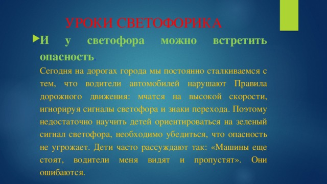 УРОКИ СВЕТОФОРИКА И у светофора можно встретить опасность .  Сегодня на дорогах города мы постоянно сталкиваемся с тем, что водители автомобилей нарушают Правила дорожного движения: мчатся на высокой скорости, игнорируя сигналы светофора и знаки перехода. Поэтому недостаточно научить детей ориентироваться на зеленый сигнал светофора, необходимо убедиться, что опасность не угрожает. Дети часто рассуждают так: «Машины еще стоят, водители меня видят и пропустят». Они ошибаются. 