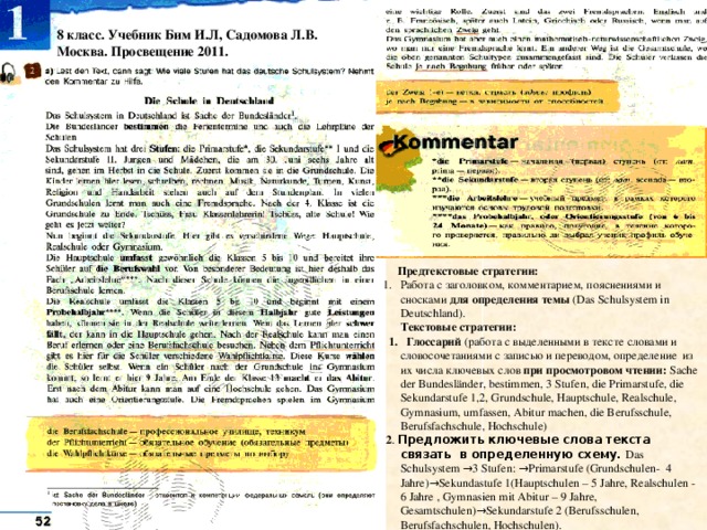 8 класс. Учебник Бим И.Л, Садомова Л.В. Москва. Просвещение 2011.  Предтекстовые стратегии: Работа с заголовком, комментарием, пояснениями и сносками для определения темы (Das Schulsystem in Deutschland).  Текстовые стратегии:  1. Глоссарий (работа с выделенными в тексте словами и словосочетаниями c записью и переводом, определение из их числа ключевых слов при просмотровом чтении: Sache der Bundesländer, bestimmen, 3 Stufen, die Primarstufe, die Sekundarstufe 1,2, Grundschule, Hauptschule, Realschule, Gymnasium, umfassen, Abitur machen, die Berufsschule, Berufsfachschule, Hochschule)  2 . Предложить ключевые слова текста связать в определенную схему. Das Schulsystem →3 Stufen: →Primarstufe (Grundschulen- 4 Jahre)→Sekundastufe 1(Hauptschulen – 5 Jahre, Realschulen - 6 Jahre , Gymnasien mit Abitur – 9 Jahre, Gesamtschulen)→Sekundarstufe 2 (Berufsschulen, Berufsfachschulen, Hochschulen). 