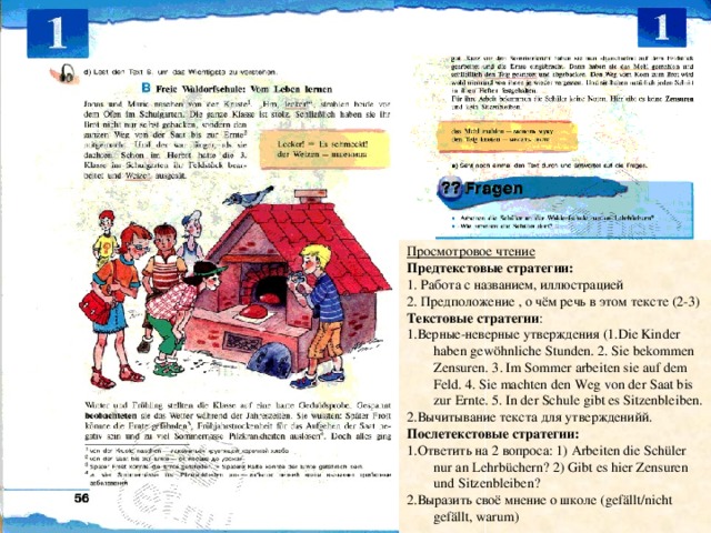 Просмотровое чтение Предтекстовые стратегии: 1. Работа с названием, иллюстрацией 2. Предположение , о чём речь в этом тексте (2-3) Текстовые стратегии : 1.Верные-неверные утверждения (1.Die Kinder haben gewöhnliche Stunden. 2. Sie bekommen Zensuren. 3. Im Sommer arbeiten sie auf dem Feld. 4. Sie machten den Weg von der Saat bis zur Ernte. 5. In der Schule gibt es Sitzenbleiben. 2.Вычитывание  текста для утвержденийй. Послетекстовые стратегии: 1.Ответить на 2 вопроса: 1) Arbeiten die Schüler nur an Lehrbüchern? 2) Gibt es hier Zensuren und Sitzenbleiben? 2.Выразить своё мнение о школе (gefällt/nicht gefällt, warum) 