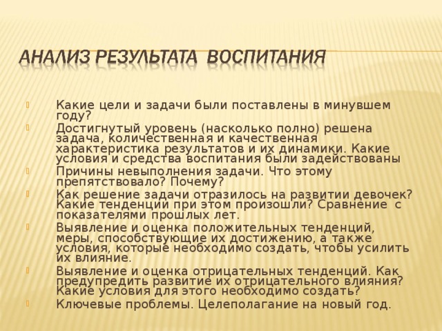 Какие цели и задачи были поставлены в минувшем году? Достигнутый уровень (насколько полно) решена задача, количественная и качественная характеристика результатов и их динамики. Какие условия и средства воспитания были задействованы Причины невыполнения задачи. Что этому препятствовало? Почему? Как решение задачи отразилось на развитии девочек? Какие тенденции при этом произошли? Сравнение с показателями прошлых лет. Выявление и оценка положительных тенденций, меры, способствующие их достижению, а также условия, которые необходимо создать, чтобы усилить их влияние. Выявление и оценка отрицательных тенденций. Как предупредить развитие их отрицательного влияния? Какие условия для этого необходимо создать? Ключевые проблемы. Целеполагание на новый год.   