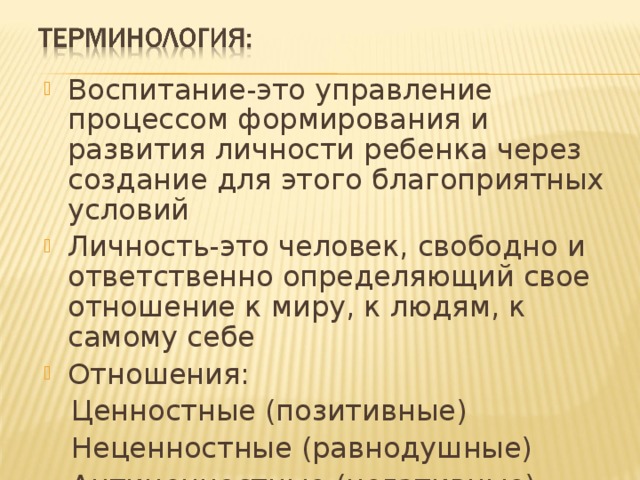 Воспитание-это управление процессом формирования и развития личности ребенка через создание для этого благоприятных условий Личность-это человек, свободно и ответственно определяющий свое отношение к миру, к людям, к самому себе Отношения:  Ценностные (позитивные)  Неценностные (равнодушные)  Антиценностные (негативные) 