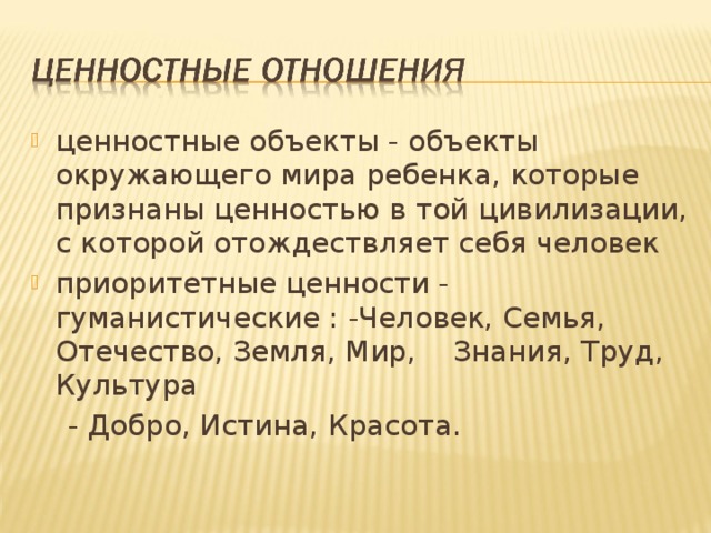 ценностные объекты - объекты окружающего мира ребенка, которые признаны ценностью в той цивилизации, с которой отождествляет себя человек приоритетные ценности - гуманистические : -Человек, Семья, Отечество, Земля, Мир, Знания, Труд, Культура  - Добро, Истина, Красота. 