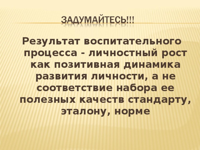 Результат воспитательного процесса - личностный рост как позитивная динамика развития личности, а не соответствие набора ее полезных качеств стандарту, эталону, норме 