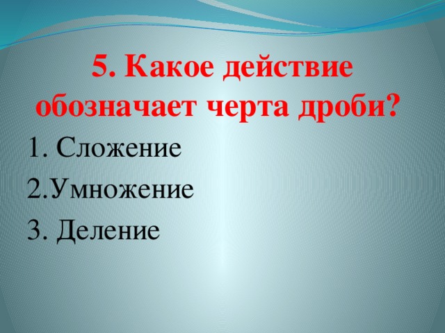 5. Какое действие обозначает черта дроби?   1. Сложение 2.Умножение    3. Деление  