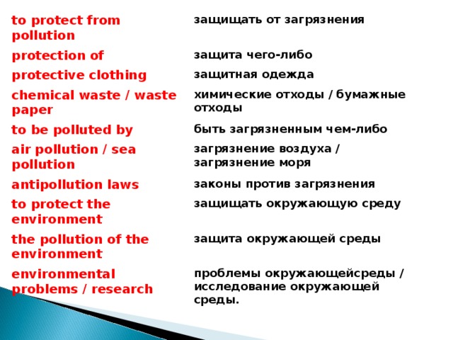 to protect from pollution защищать от загрязнения protection of защита чего-либо protective clothing защитная одежда chemical waste / waste paper химические отходы / бумажные отходы to be polluted by быть загрязненным чем-либо air pollution / sea pollution загрязнение воздуха / загрязне ние моря antipollution laws законы против загрязнения to protect the environment защищать окружающую среду the pollution of the environment защита окружающей среды environmental problems / research проблемы окружающейсреды / исследование окружающей среды.  