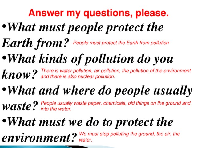 Answer my questions, please. What must people protect the Earth from? What kinds of pollution do you know? What and where do people usually waste? What must we do to protect the environment?  People must protect the Earth from pollution There is water pollution, air pollution, the pollution of the environment and there is also nuclear pollution. People usually waste paper, chemicals, old things on the ground and into the water. We must stop polluting the ground, the air, the water. 