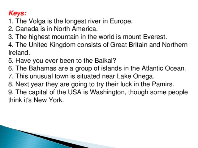Keys: 1. The Volga is the longest river in Europe. 2. Canada is in North America. 3. The highest mountain in the world is mount Everest. 4. The United Kingdom consists of Great Britain and Northern Ireland. 5. Have you ever been to the Baikal? 6. The Bahamas are a group of islands in the Atlantic Ocean. 7. This unusual town is situated near Lake Onega. 8. Next year they are going to try their luck in the Pamirs. 9. The capital of the USA is Washington, though some people think it's New York. 