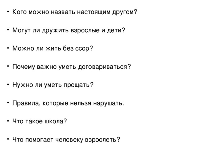 Кого можно назвать настоящим другом? Могут ли дружить взрослые и дети? Можно ли жить без ссор? Почему важно уметь договариваться? Нужно ли уметь прощать? Правила, которые нельзя нарушать. Что такое школа? Что помогает человеку взрослеть? 