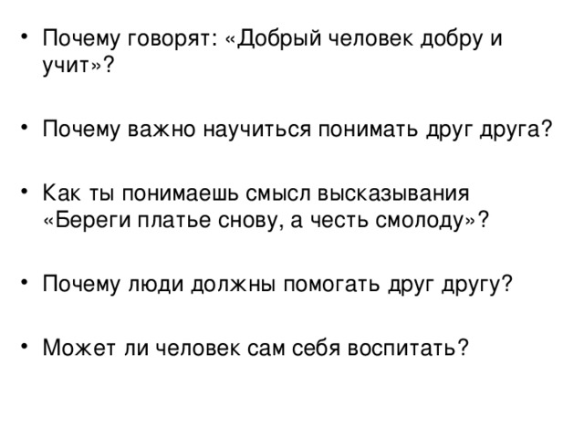 Почему говорят: «Добрый человек добру и учит»? Почему важно научиться понимать друг друга? Как ты понимаешь смысл высказывания «Береги платье снову, а честь смолоду»? Почему люди должны помогать друг другу? Может ли человек сам себя воспитать? 