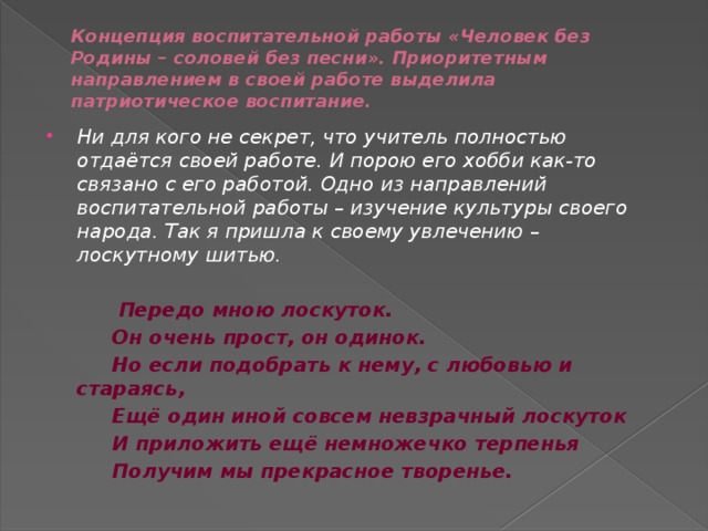 Концепция воспитательной работы «Человек без Родины – соловей без песни». Приоритетным направлением в своей работе выделила патриотическое воспитание.   Ни для кого не секрет, что учитель полностью отдаётся своей работе. И порою его хобби как-то связано с его работой. Одно из направлений воспитательной работы – изучение культуры своего народа. Так я пришла к своему увлечению – лоскутному шитью.    Передо мною лоскуток.   Он очень прост, он одинок.   Но если подобрать к нему, с любовью и стараясь,   Ещё один иной совсем невзрачный лоскуток   И приложить ещё немножечко терпенья   Получим мы прекрасное творенье.  