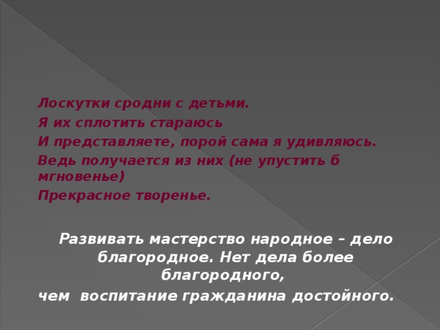    Лоскутки сродни с детьми.  Я их сплотить стараюсь  И представляете, порой сама я удивляюсь.  Ведь получается из них (не упустить б мгновенье)  Прекрасное творенье.   Развивать мастерство народное – дело благородное. Нет дела более благородного, чем воспитание гражданина достойного. 